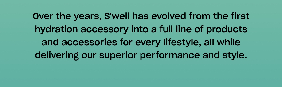 Over the years, S'well has evolved from the first hydration accessory into a full line of products and accessories for every lifestyle, all while delivering our superior performance and style.