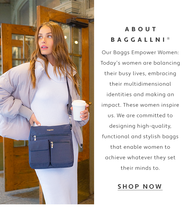 ABOUT BAGGALLNI Our Baggs Empower Women Todays women are balancing their busy lives, embracing their multidimensional identities and making an impact. These women inspire us. We are committed to designing high-quality, functional and stylish baggs that enable women to achieve whatever they set their minds to. SHOP NOW 