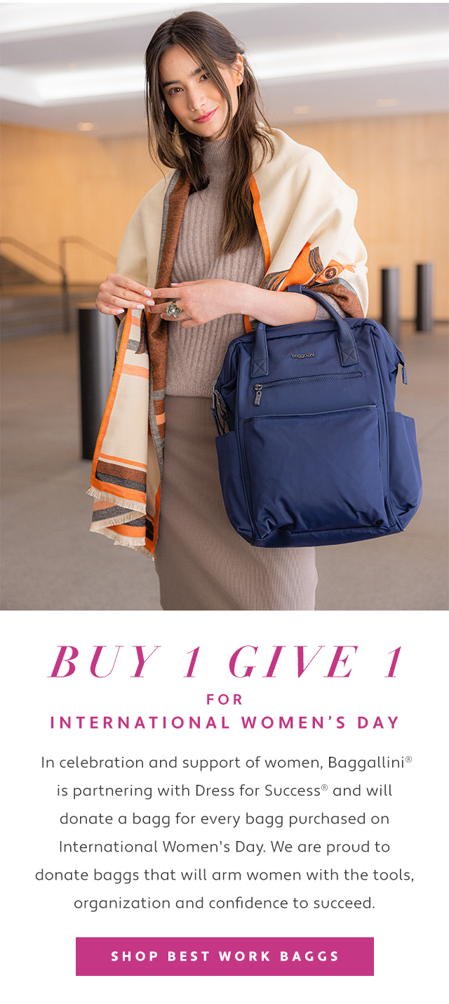  In celebration and support of women, Baggallini is partnering with Dress for Success and will donate a bagg for every bagg purchased on International Women's Day. We are proud to donate baggs that will arm women with the tools, organization and confidence to succeed. 