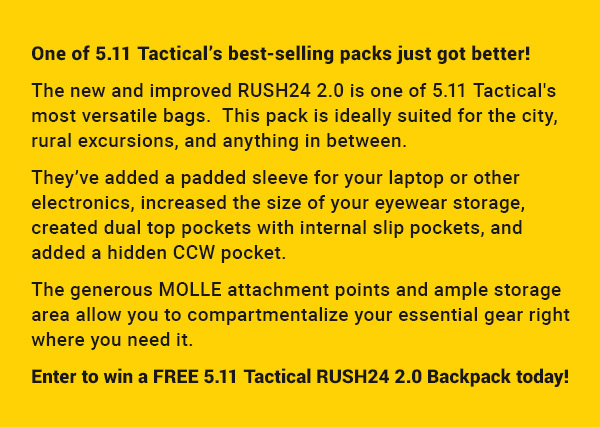One of 5.1 Tactical's best-selling packs just got better! The new and improved RUSH24 2.0 is one of 5.1 Tactical's most versatile bags. This pack is ideally suited for the city, rural excursions, and anything in between. They've added a padded sleeve for your laptop or other electronics, increased the size of your eyewear storage, Enter to win a FREE 5.11 Tactical RUSH24 2.0 Backpack today! 