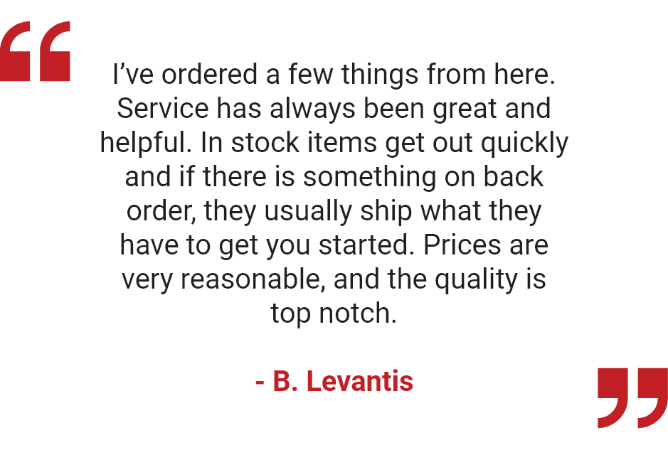 "I’ve ordered a few things from here. Service has always been great and helpful. In stock items get out quickly and if there is something on back order, they usually ship what they have to get you started. Prices are very reasonable, and the quality is top notch." - B. Levantis