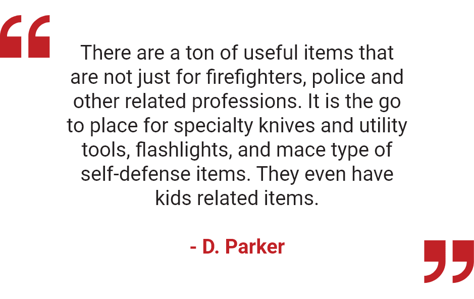 "There are a ton of useful items that are not just for firefighters, police and other related professions. It is the go to place for specialty knives and utility tools, flashlights, and mace type of self-defense items. They even have kids related items." - D. Parker