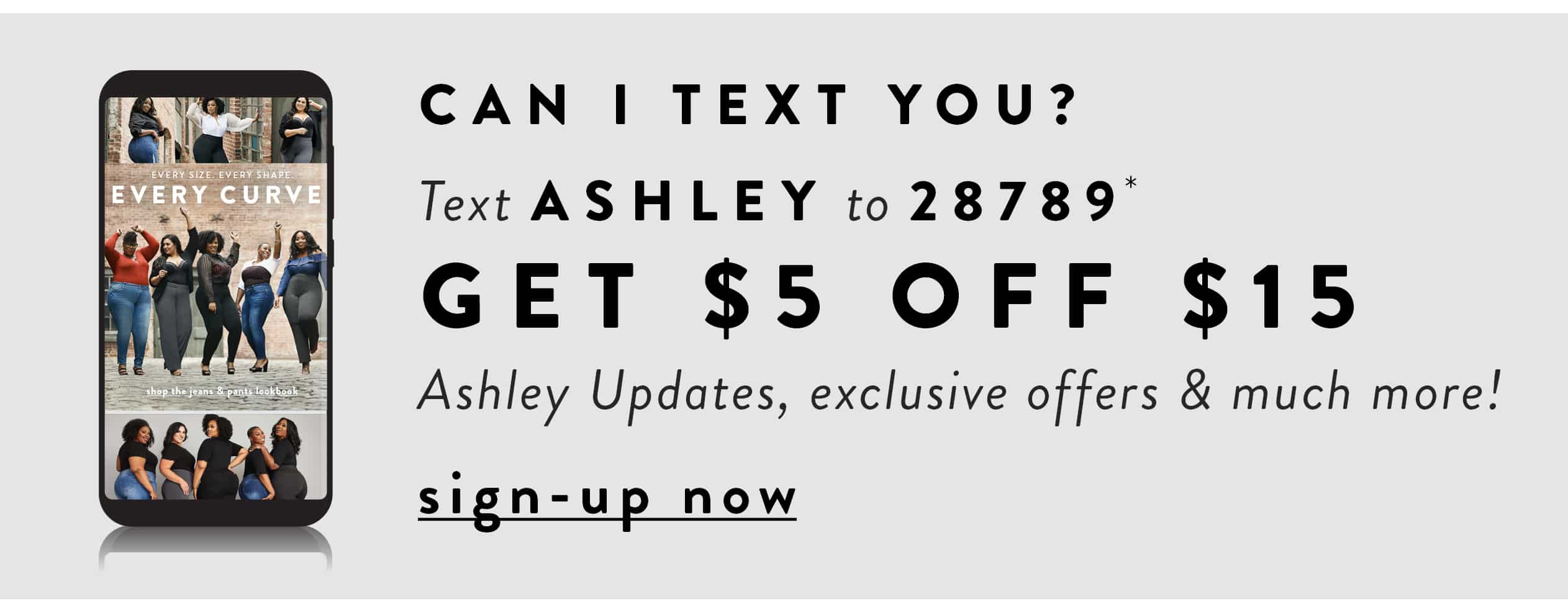 Can I text you? Text ASHLEY to 28789* Get $5 off $15, Ashley Updates, exclusive offers & much more!
