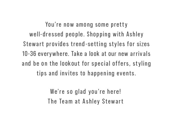 Ashley Stewart provides trend-setting styles for sizes 10-36 everywhere. Take a look at our new arrivals and be on the lookout for special offers, styling tips and invites to happening events. We're so glad you're here! The Team at Ashley Stewart