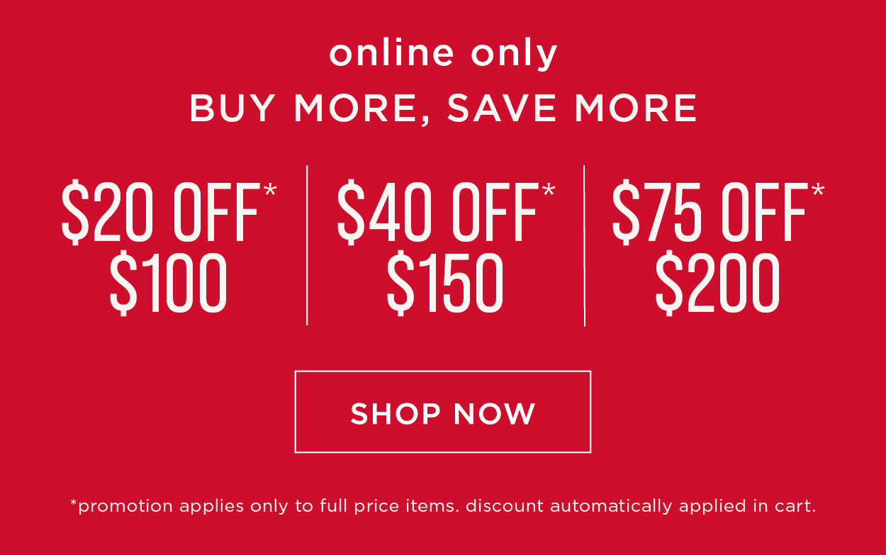 Online only. Buy more save more. $20 off $100, $40 off $150, $75 off $200. Promo applies only to full price items. Discount automatically applied in cart. Sop now