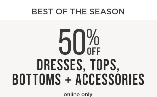 Best of the season. Online only. 50% off dresses, tops, bottoms and accessories