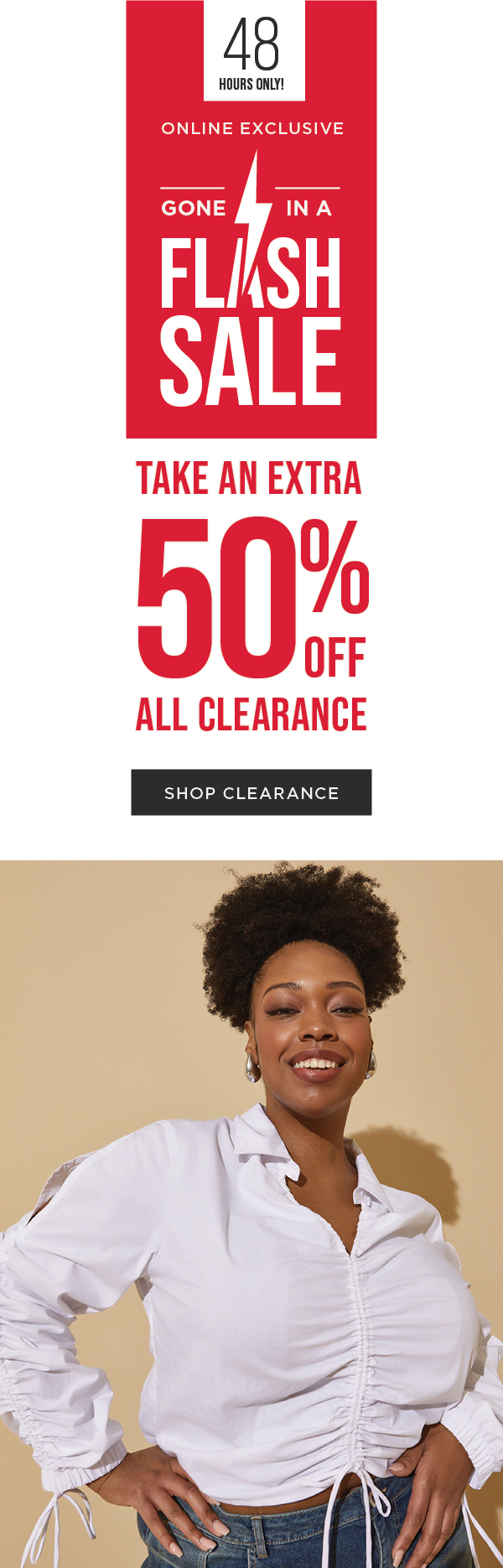 48 HOURS ONLY! Online exclusive. Flash sale. Take an extra 50% off all clearance Shop now