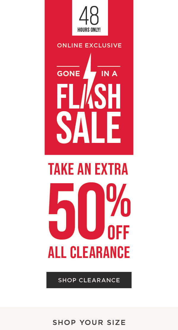 48 HOURS ONLY! Online exclusive. Flash sale. Take an extra 50% off all clearance Shop now