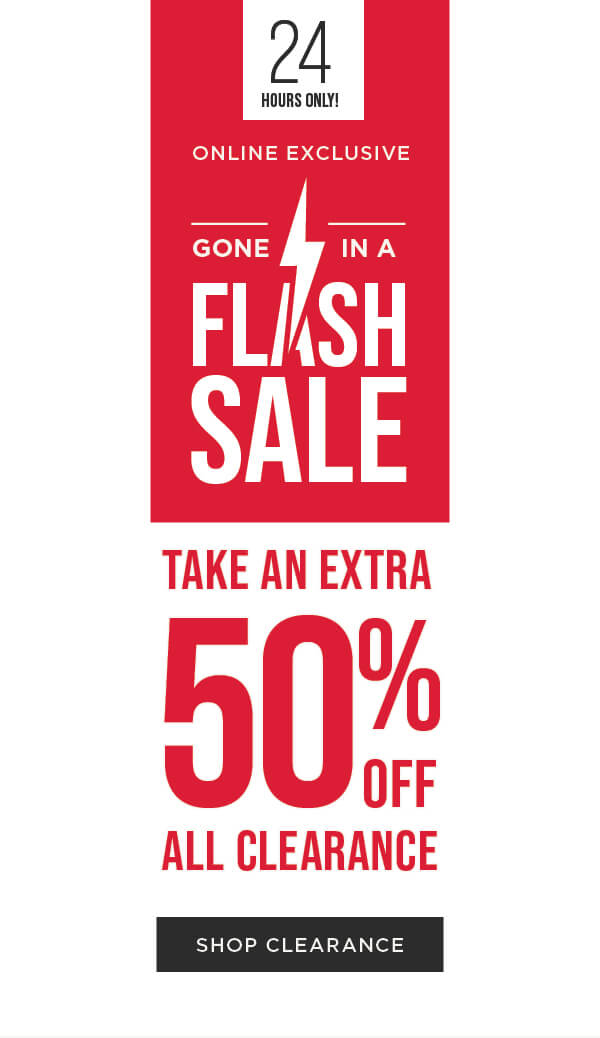 24 HOURS ONLY! Online exclusive. Flash sale. Take an extra 50% off all clearance