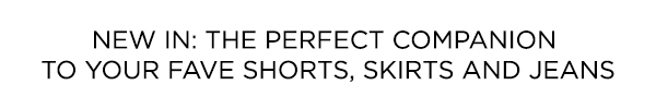 THE PERFECT COMPANION TO YOUR FAVE SHORTS, SKIRTS AND JEANS