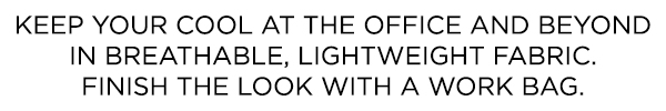 KEEP YOUR COOL AT THE OFFICE AND BEYOND IN BREATHABLE, LIGHTWEIGHT FABRIC. FINISH THE LOOK WITH A WORK BAG.