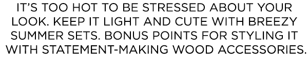 It’s too hot to be stressed about your look. Keep it light and cute with breezy summer sets. Bonus points for styling it with statement-making wood accessories.