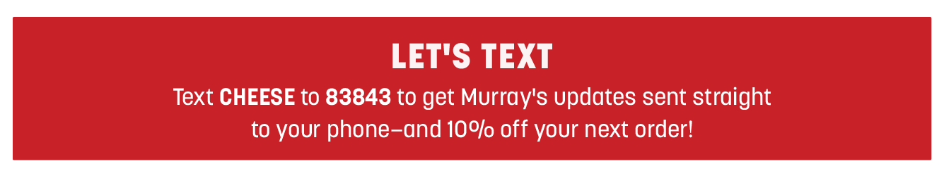 LET'S TEXT Text CHEESE to 83843 to get Murray's updates sent straight to your phone-and 10%b off your next order! 