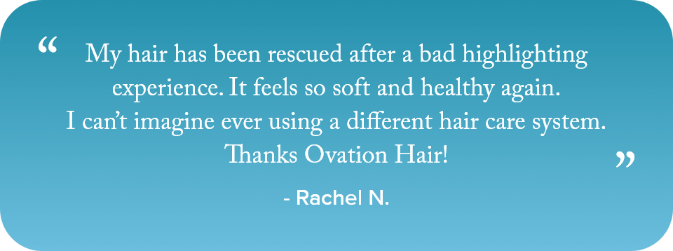 My hair has been rescued after a bad highlighting experience. It feels so soft and healthy again. I cant imagine ever using a different hair care system. Thanks Ovation Hair! - Rachel N.