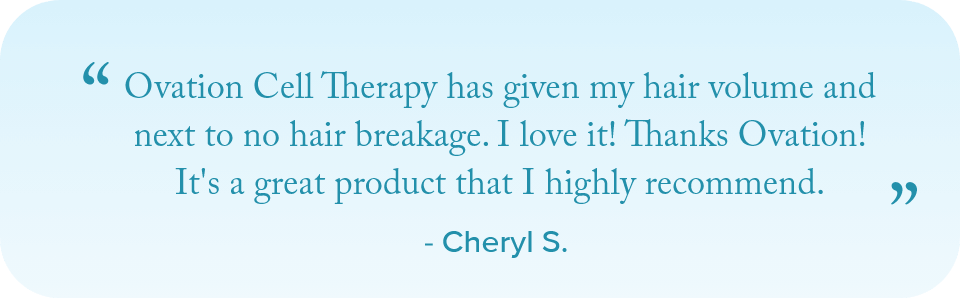 Ovation Cell Therapy has given my hair volume and next to no hair breakage. I love it! Thanks Ovation! It's a great product that I highly recommend. - Cheryl S.