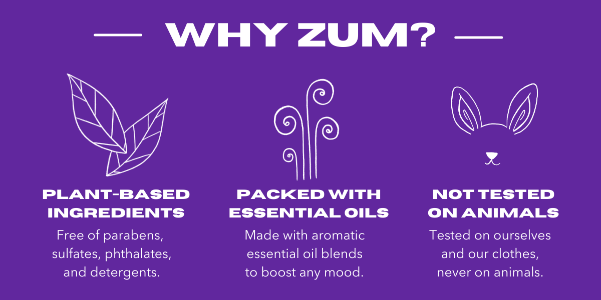  WHY ZUM? PLANT-BASED INGREDIENTS Free of parabens, sulfates, phthalates, and detergents. ol PACKED WITH ESSENTIAL OILS Made with aromatic essential oil blends to boost any mood. W x NOT TESTED ON ANIMALS Tested on ourselves and our clothes, never on animals. 