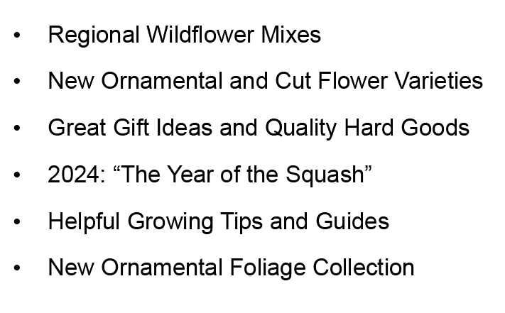 Regional Wildflower Mixes New Ornamental and Cut Flower Varieties Great Gift Ideas and Quality Hard Goods 2024: The Year of the Squash Helpful Growing Tips and Guides New Ornamental Foliage Collection