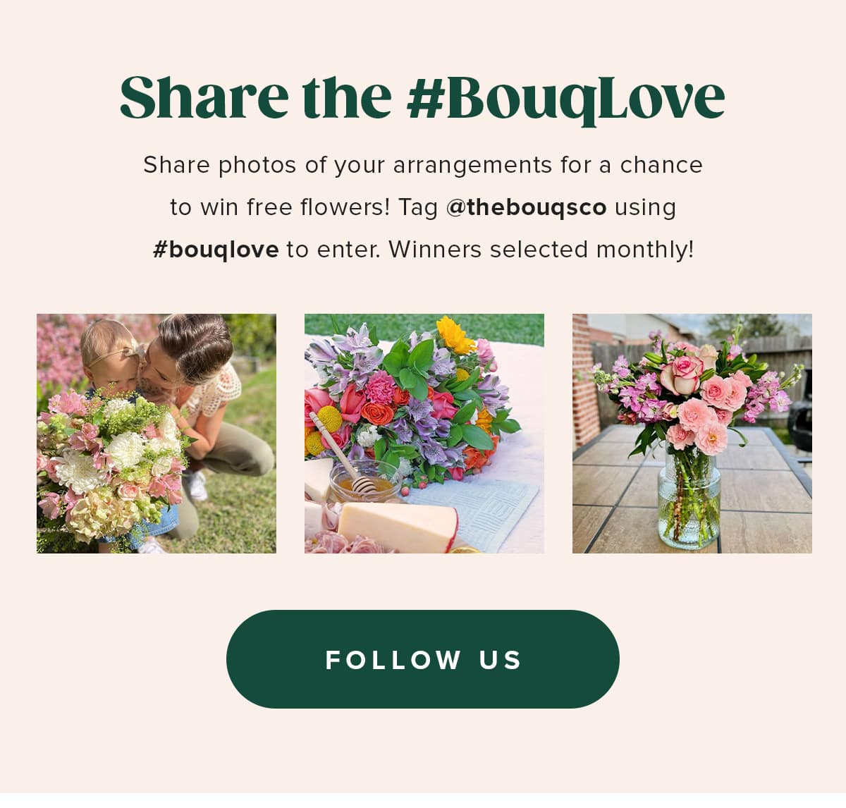 Share the #BouqLove. Share photos of your arrangements for a chance to win free flowers! Tag @thebouqsco using #bouqlove to enter. Winners selected monthly!