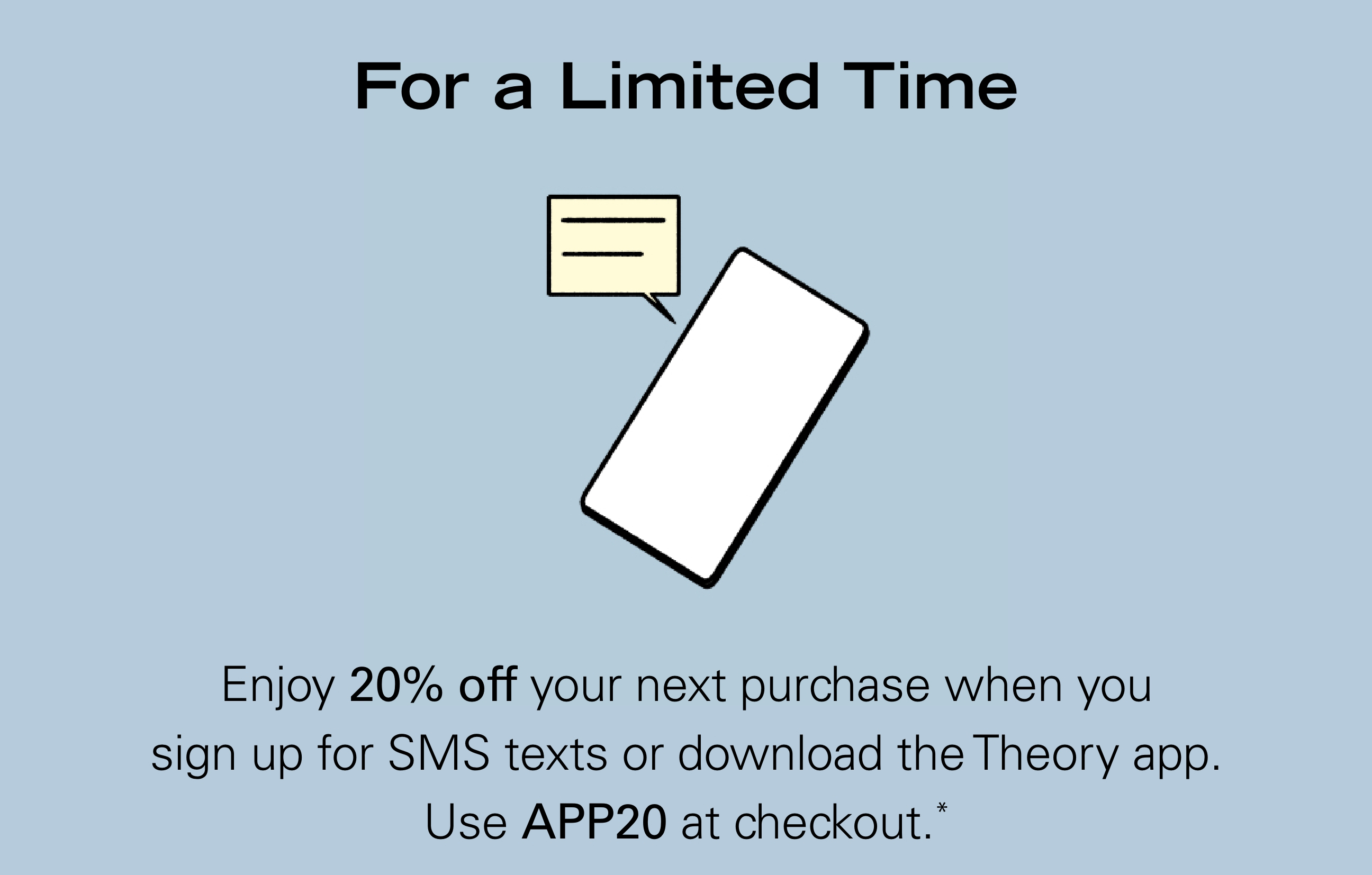 For a Limited Time Enjoy 20% off your next purchase when you sign up for SMS texts or download the Theory app. Use APP20 at checkout.*