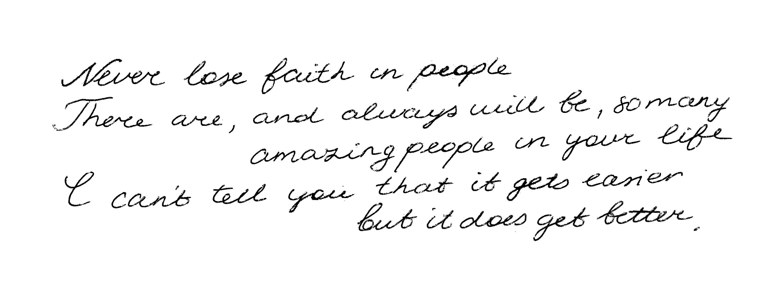 Never lose faith in people There are, and always will be, so many amazing people in your life I can't tell you that it gets easier but it does get better.