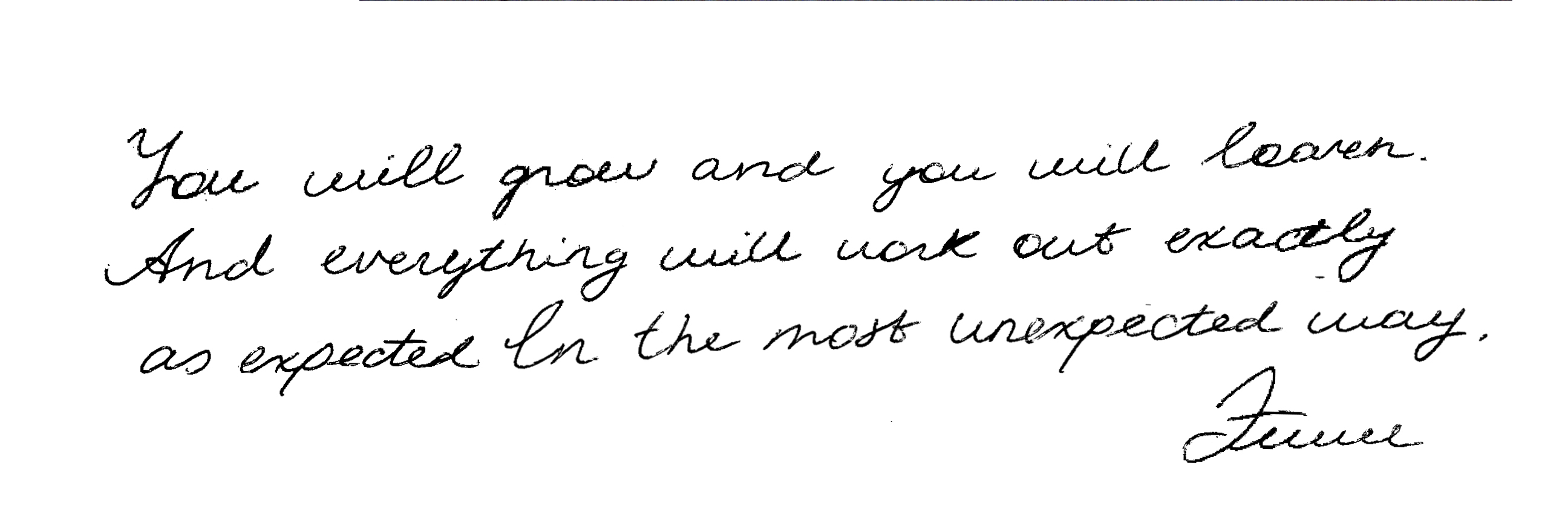 You will grow and you will learn, and everything will work out exactly as expected in the most unexpected way.