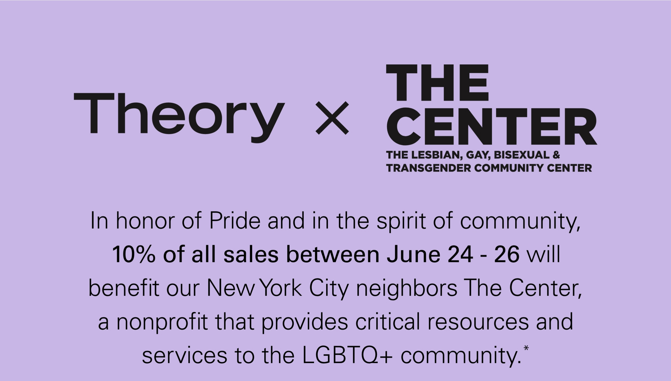 Theory X THE CENTER In honor of Pride and in the spirit of community, 10* of all sales between June 24-26 will benefit our New York City neighbors The Center, a nonprofit that provides critical resources and services to the LGBTQ+ community.