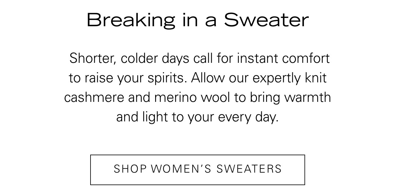 Breaking in a Sweater Shorter, colder days call for instant comfort to raise your spirits. Allow our expertly knit cashmere and merino wool to bring warmth and light to your every day. SHOP WOMEN'S SWEATERS