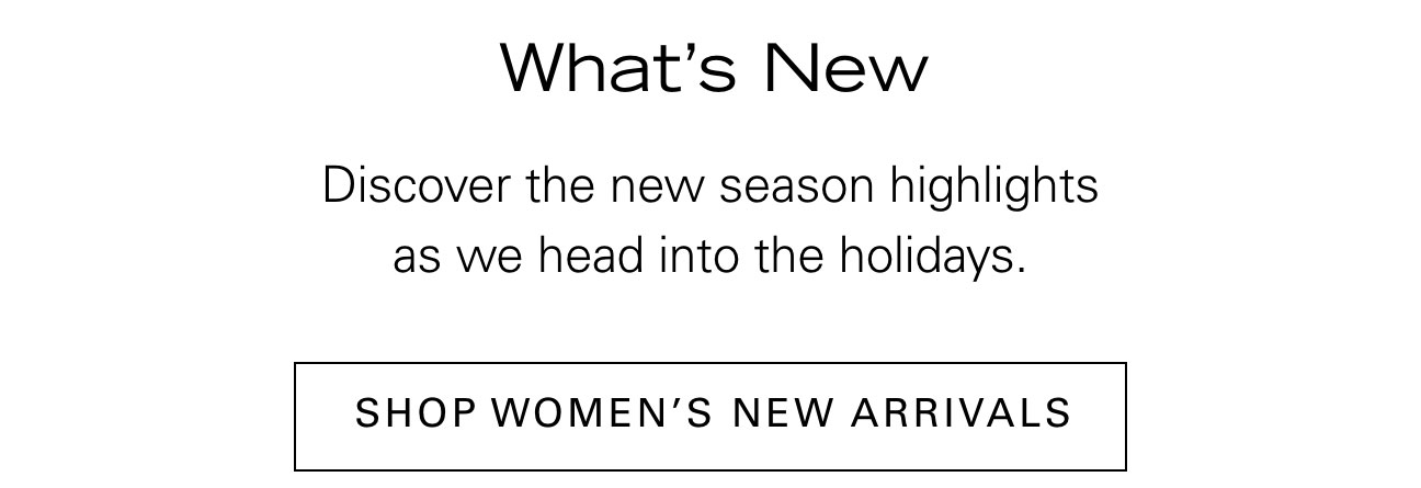 What's New Discover the new season highlights as we head into the holidays. SHOP WOMEN'S NEW ARRIVALS
