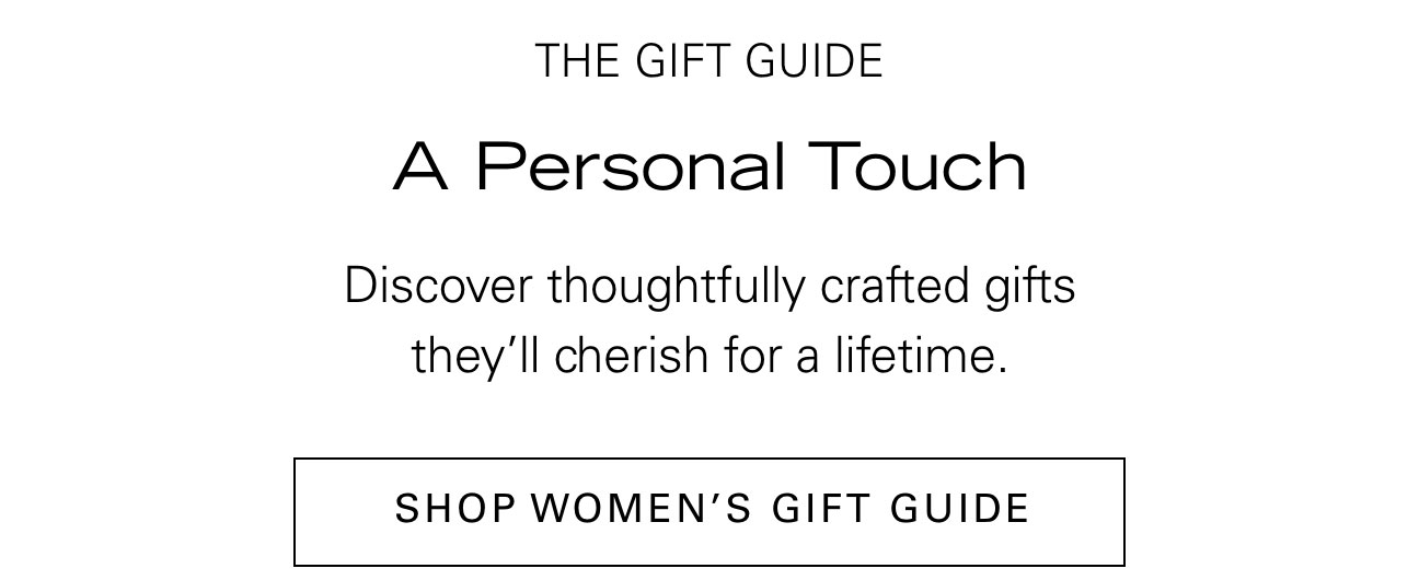 THE GIFT GUIDE A Personal Touch Discover thoughtfully crafted gifts they'll cherish for a lifetime. SHOP WOMEN'S GIFT GUIDE