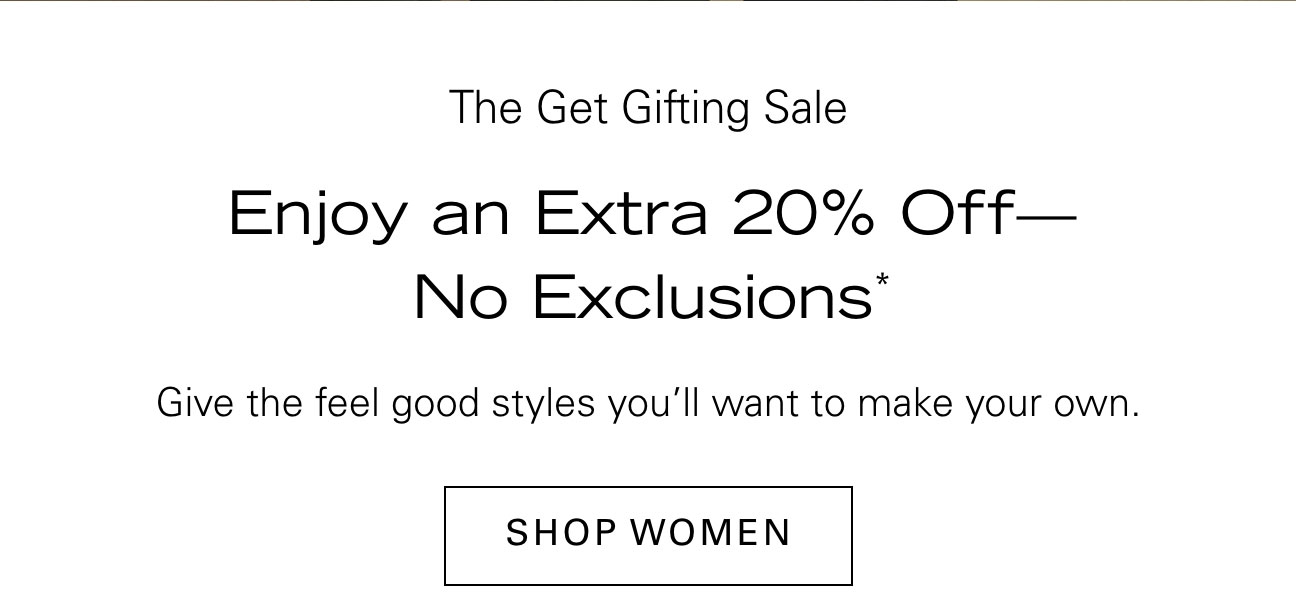 The Get Gifting Sale Enjoy an Extra 20% Off—No Exclusions* Give the feel good styles you’ll want to make your own. SHOP WOMEN