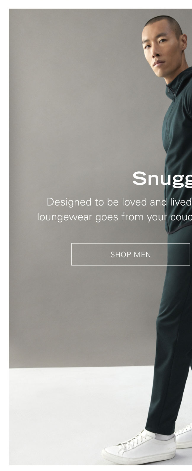 Snuggle Up Designed to be loved and lived in, our new lineup of luxurious loungewear goes from your couch to a first-class cabin with ease. SHOP MEN