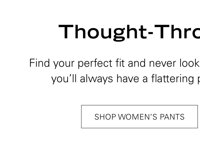 Thought-Through Trousers Find your perfect fit and never look back. If you get one in every color, you'll always have a flattering pant in your wardrobe rotation. SHOP WOMEN'S PANT