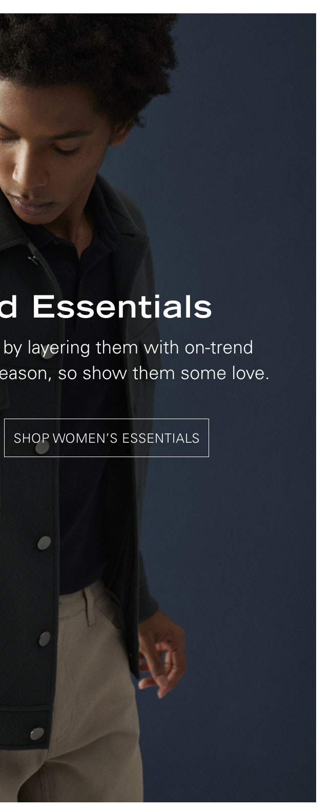 Level Upped Essentials Take your basics the extra mile by layering them with  on-trend pieces—they’re essentials for a reason, so show them some love. SHOP WOMEN'S ESSENTIALS