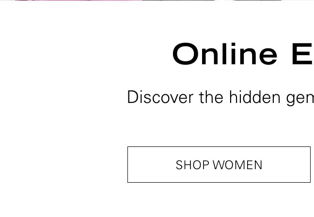 Online Exclusives Discover the hidden gems you can't get in-store. SHOP WOMEN