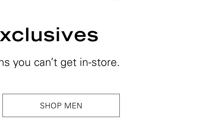 Online Exclusives Discover the hidden gems you can't get in-store. SHOP MEN