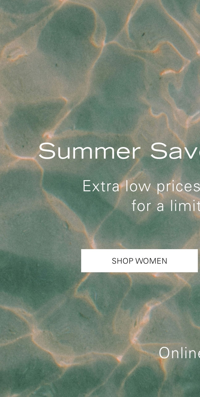 Summer Save More Deals Extra low prices (up to 80% off) for a limited time.* SHOP WOMEN