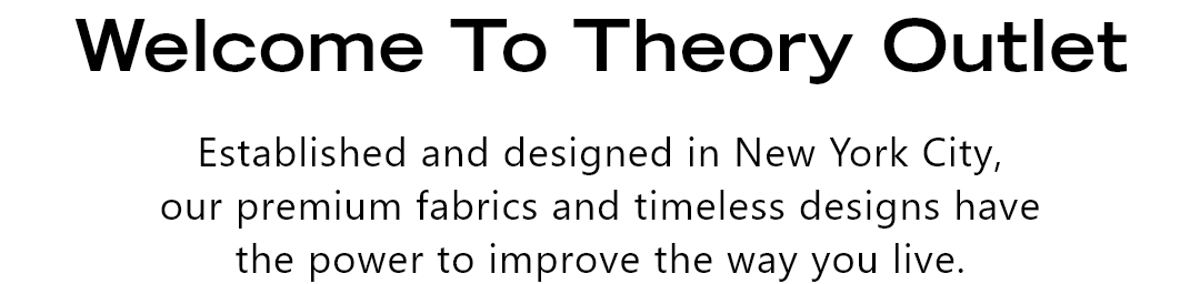 WELCOME TO THEORY OUTLET - Established and designed in New York City, our premium fabrics and timeless designs have the power to improve the way you live.