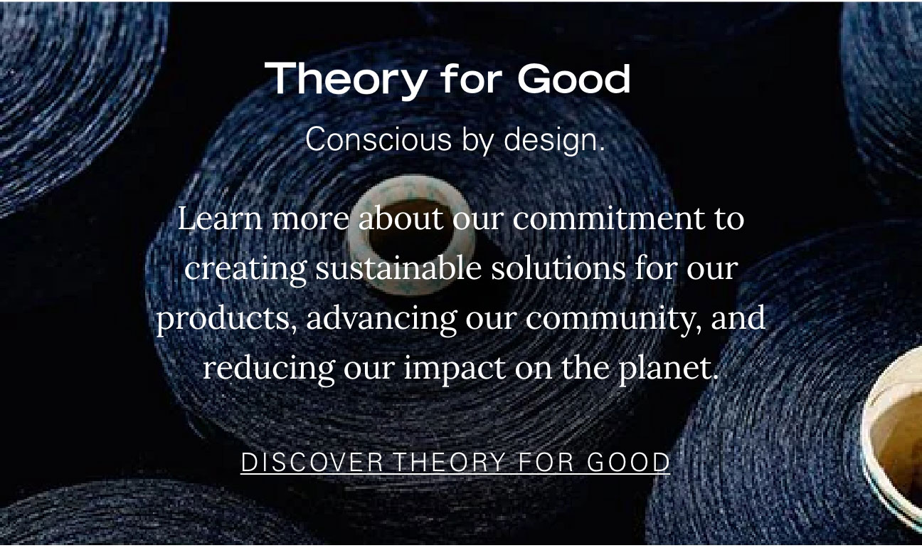 Theory for Good Conscious by design. Learn more about our commitment to creating sustainable solutions for our products, advancing our community, and reducing our impact on the planet. DISCOVER THEORY FOR GOOD