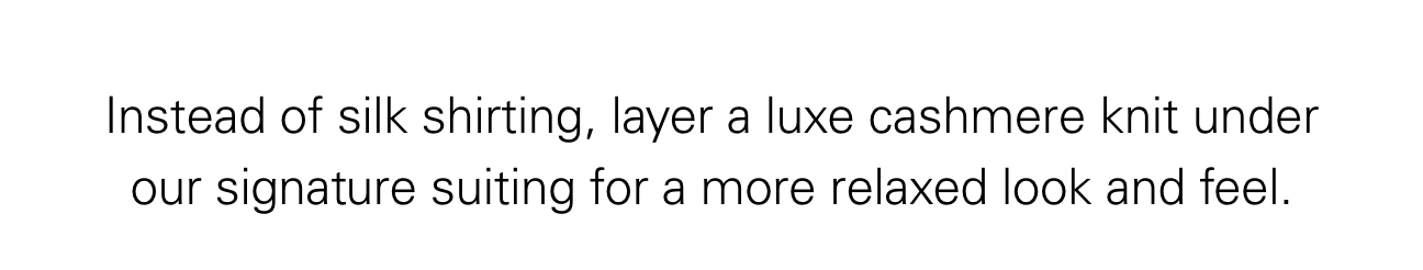 Instead of silk shirting, layer a luxe cashmere knit under our signature suiting for a more relaxed look and feel.