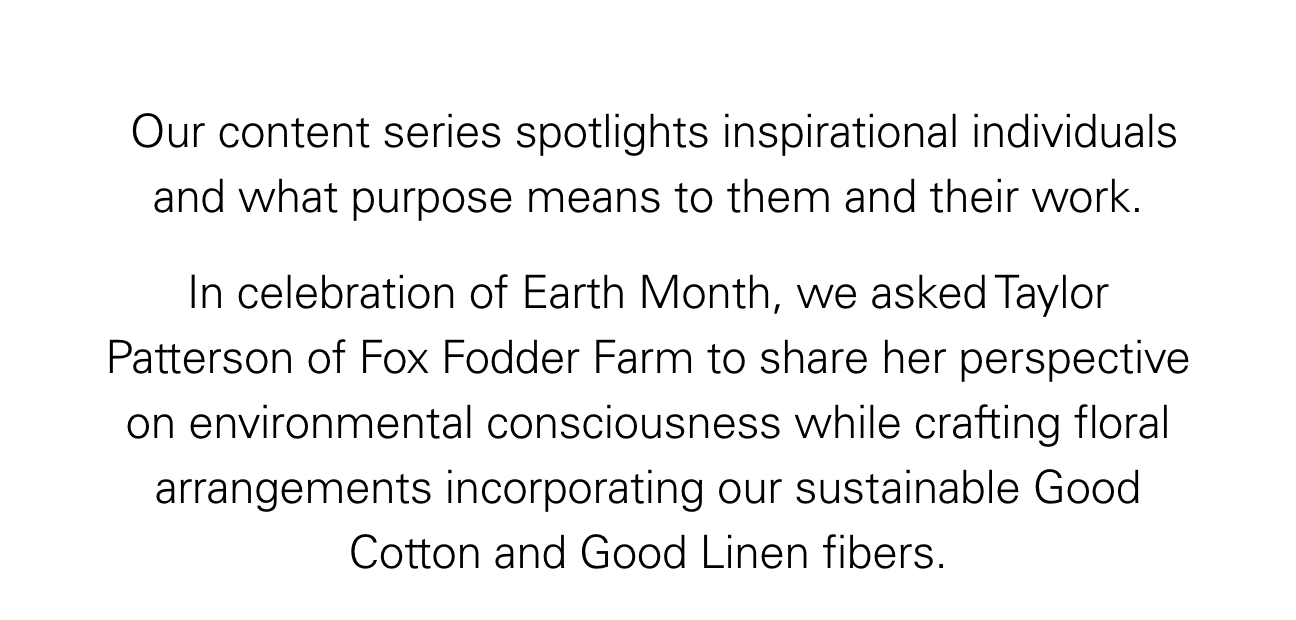 Our content series spotlights inspirational individuals and what purpose means to them and their work. In celebration of Earth Month, we asked Taylor Patterson of Fox Fodder Farm to share her perspective on environmental consciousness while crafting floral arrangements incorporating our sustainable Good Cotton and Good Linen fibers.