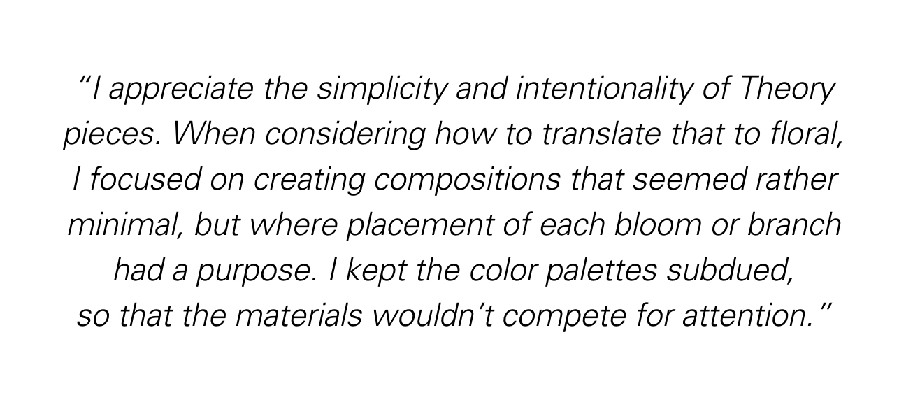 I appreciate the simplicity and intentionality of Theory pieces. When considering how to translate that to floral, I focused on creating compositions that seemed rather minimal, but where placement of each bloom or branch had a purpose.  I kept the color palettes subdued, so that the materials wouldn't compete for attention.