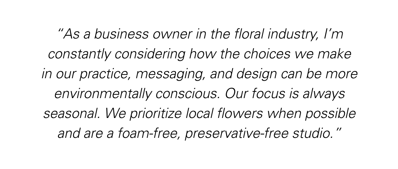 "As a business owner in the floral industry, I'm constantly considering how the choices we make in our practice, messaging, and design can be more environmentally conscious. Our focus is always seasonal. We prioritize local flowers when possible and are a foam-free, preservative-free studio."