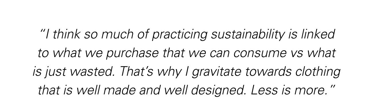 "I think so much of practicing sustainability is linked to what we purchase that we can consume vs what is just wasted. That’s why I gravitate towards clothing that is well made and well designed. Less is more."