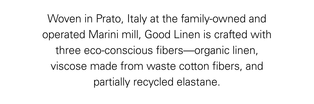 Woven in Prato, Italy at the family-owned and operated Marini mill, Good Linen is crafted with three eco-conscious fibers—organic linen, viscose made from waste cotton fibers, and partially recycled elastane.