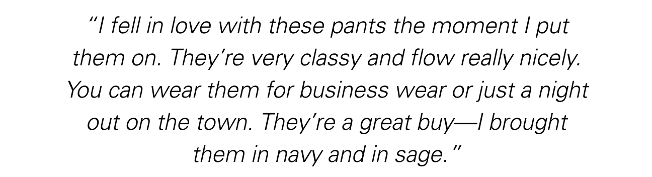 “I fell in love with these pants the moment I put them on. They’re very classy and flow really nicely. You can wear them for business wear or just a night out on the town. They’re a great buy—I brought them in navy and in sage.”