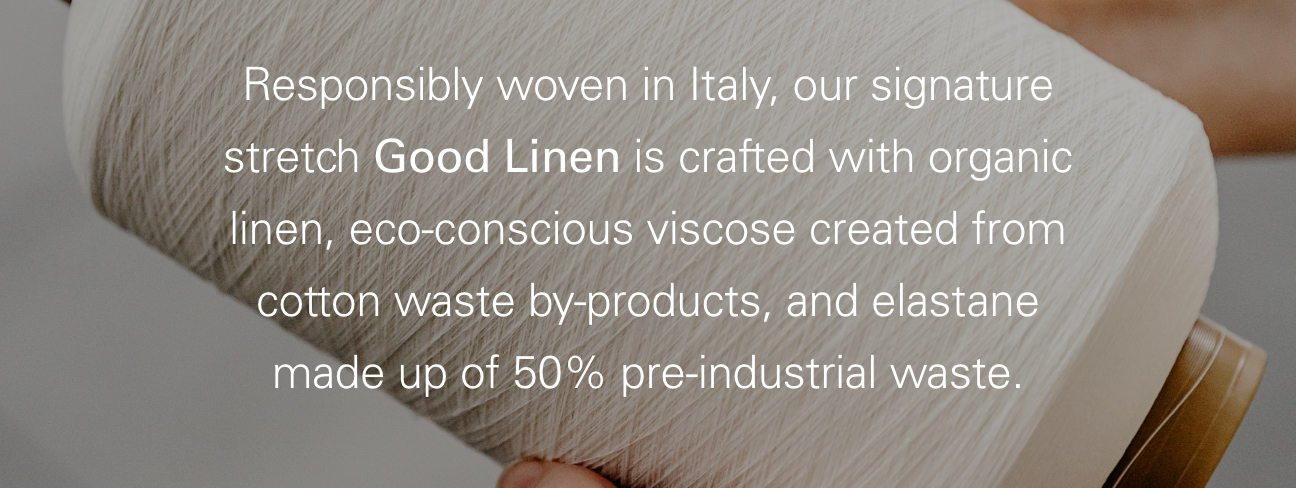 Responsibly woven in Italy, out signature stretch Good Linen is crafted with organix linen, eco-conscious viscose created from cotton waste by-products, and elastane made up of 50% pre-industrial waste.