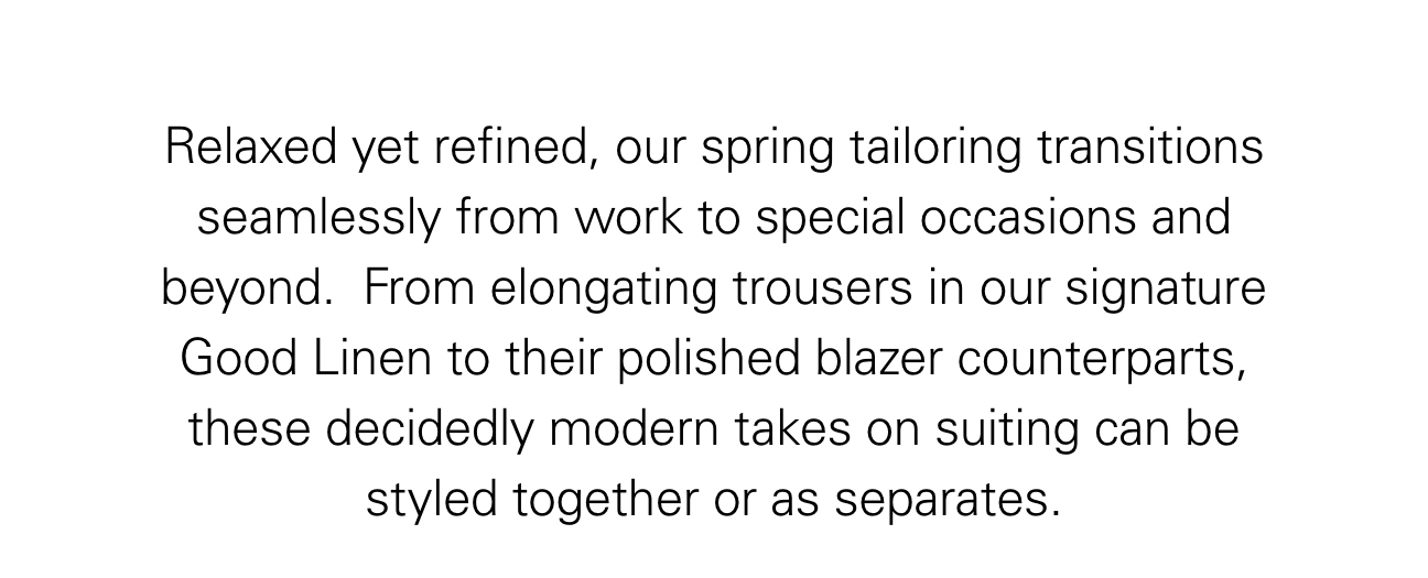 Relaxed yet refined, our spring tailoring transitions seamlessly from work to special occasions and beyond.  From elongating trousers in our signature Good Linen to their polished blazer counterparts, these decidedly modern takes on suiting can be styled together or as separates.