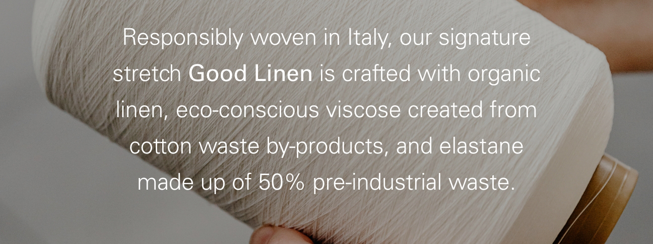 Responsibly woven in Italy, our signature stretch Good Linen is crafted with organic linen, eco-conscious viscose created from cotton waste by-products, and elastane made up of 50% pre-industrial waste,