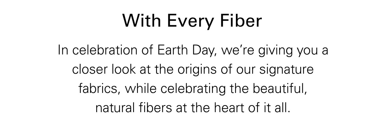 With Every Fiber In celebration of Earth Day, we’re giving you a closer look at the origins of our signature fabrics, while celebrating the beautiful, natural fibers at the heart of it all.