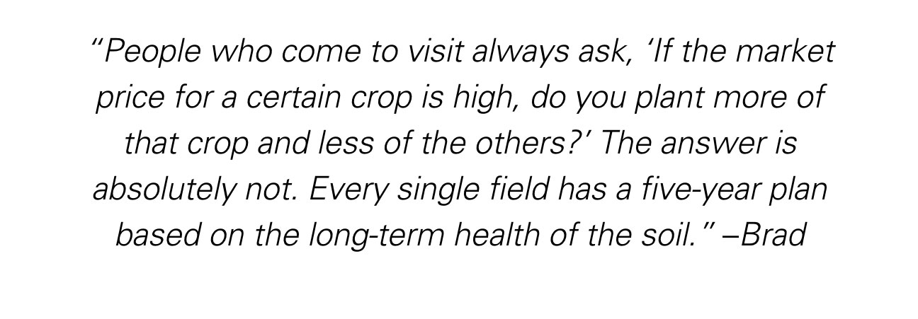 “People who come to visit always ask, ‘If the market price for a certain crop is high, do you plant more of that crop and less of the others?’ The answer is absolutely not. Every single field has a five-year plan based on the long-term health of the soil.” ~ Brad